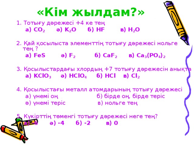 «Кім жылдам?»  1. Тотығу дәрежесі + 4 ке тең  а) CO 2 ә) K 2 O б) HF в) H 2 O 2. Қай қосылыста элементтің тотығу дәрежесі нольге тең ?  а) FeS ә) F 2 б) CaF 2 в) Ca 3 (PO 4 ) 2 3. Қосылыстардағы хлордың +7 тотығу дәрежесін анықта  а) KClO 3 ә) HClO 4 б) HCl в) Cl 2   4. Қосылыстағы металл атомдарының тотығу дәрежесі  а) үнемі оң б) бірде оң, бірде теріс  ә) үнемі теріс в) нольге тең 5. Күкірттің төменгі тотығу дәрежесі неге тең?  а) -6 ә) -4 б) -2 в) 0