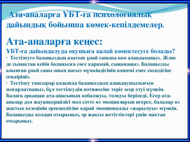 Ата-аналарға ҰБТ-ға психологиялық дайындық бойынша көмек-кепілдемелер .   Ата-аналарға кеңес:  ҰБТ-ға дайындалуда оқушыға қалай көмектесуге болады?  ·  Тестілеуге балаңыздың алатын ұпай санына көп алаңдамаңыз. Және де сынақтан кейін балаңызға сөге қарамай, сынамаңыз. Балаңызды алынған ұпай саны оның нағыз мүмкіндігінің өлшемі емес екендігіне сендіріңіз.  ·  Тестілеу тапсырар алдында балаңыздың алаңдаушылығын жоғарлатпаңыз, бұл тестілеудің нәтижесіне теріс әсер етуі мүмкін. Балаға әрқашан ата-анасының қобалжуы, толқуы беріледі. Егер ата-аналар дәл жауапкершілігі мол сәтте өз эмоцияларын игерсе, балалар өз жастық кезеңінің ерекшелігіне қарай эмоционалды «жарылуы» мүмкін. Балаңызды қолдап отырыңыз, әр жақсы жетістіктері үшін мақтап отырыңыз.