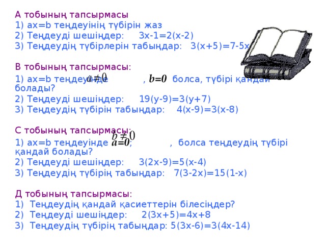 А тобының тапсырмасы  1) ах=b теңдеуінің түбірін жаз 2) Теңдеуді шешіңдер: 3х-1=2(х-2) 3) Теңдеудің түбірлерін табыңдар: 3(х+5)=7-5х В тобының тапсырмасы: 1) ах=b теңдеуінде , b=0 болса, түбірі қандай болады? 2) Теңдеуді шешіңдер: 19(у-9)=3(у+7) 3) Теңдеудің түбірін табыңдар: 4(х-9)=3(х-8) С тобының тапсырмасы: 1) ах=b теңдеуінде а=0 ; , болса теңдеудің түбірі қандай болады? 2) Теңдеуді шешіңдер: 3(2х-9)=5(х-4) 3) Теңдеудің түбірің табыңдар: 7(3-2х)=15(1-х) Д тобының тапсырмасы: 1) Теңдеудің қандай қасиеттерін білесіңдер? 2) Теңдеуді шешіңдер: 2(3х+5)=4х+8 3) Теңдеудің түбірің табыңдар: 5(3х-6)=3(4х-14)