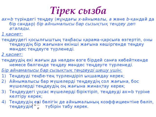 Тірек сызба ах=b түріндегі теңдеу (мұндағы х -айнымалы, а және b -қандай да бір сандар) бір айнымалысы бар сызықтық теңдеу деп аталады. 1 қасиет: теңдеудегі қосылғыштың таңбасы қарама-қарсыға өзгертіп, оны теңдеудің бір жағынан екінші жағына көшіргенде теңдеу мәндес теңдеуге түрленеді. 2 қасиет: теңдеудің екі жағын да нөлден өзге бірдей санға көбейткенде немесе бөлгенде теңдеу мәндес теңдеуге түрленеді. Бір айнамалысы бар сызықтық теңдеуді шешу үшін: