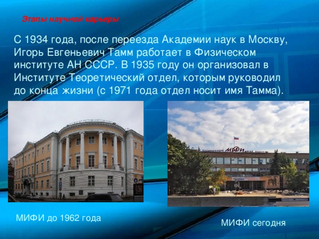 Этапы научной карьеры С 1934 года, после переезда Академии наук в Москву, Игорь Евгеньевич Тамм работает в Физическом институте АН СССР. В 1935 году он организовал в Институте Теоретический отдел, которым руководил до конца жизни (с 1971 года отдел носит имя Тамма). МИФИ до 1962 года МИФИ сегодня