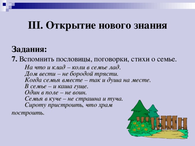 III. Открытие нового знания Задания: 7. Вспомнить пословицы, поговорки, стихи о семье.  На что и клад – коли в семье лад.  Дом вести – не бородой трясти.  Когда семья вместе – так и душа на месте.  В семье – и каша гуще.  Один в поле – не воин.  Семья в куче – не страшна и туча.  Сироту пристроить, что храм построить.