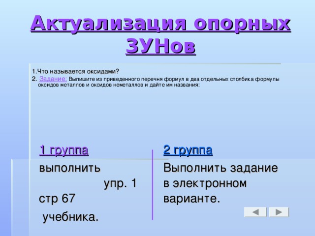 Актуализация опорных ЗУНов 1.Что называется оксидами? 2. Задание:  Выпишите из приведенного перечня формул в два отдельных столбика формулы оксидов металлов и оксидов неметаллов и дайте им названия: 1 группа выполнить упр. 1 стр 67  учебника. 2 группа Выполнить задание в электронном варианте.