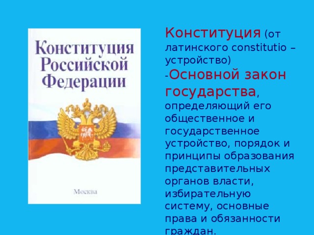 Конституция  (от латинского constitutio – устройство) - Основной закон государства , определяющий его общественное и государственное устройство, порядок и принципы образования представительных органов власти, избирательную систему, основные права и обязанности граждан.