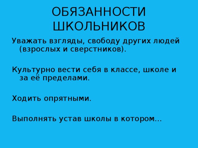 ОБЯЗАННОСТИ ШКОЛЬНИКОВ Уважать взгляды, свободу других людей (взрослых и сверстников). Культурно вести себя в классе, школе и за её пределами. Ходить опрятными. Выполнять устав школы в котором…