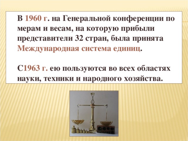 В 1960 г . на Генеральной конференции по мерам и весам, на которую прибыли представители 32 стран, была принята Международная система единиц .  С 1963 г. ею пользуются во всех областях науки, техники и народного хозяйства.