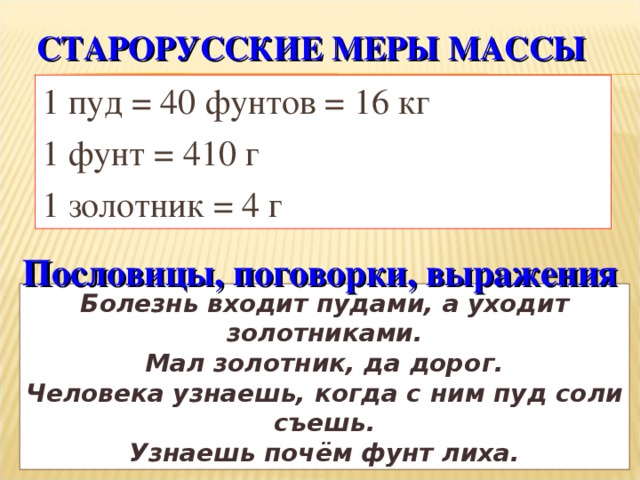 СТАРОРУССКИЕ МЕРЫ МАССЫ 1 пуд = 40 фунтов = 16 кг 1 фунт = 410 г 1 золотник = 4 г Пословицы, поговорки, выражения Болезнь входит пудами, а уходит золотниками . Мал золотник, да дорог . Человека узнаешь, когда с ним пуд соли съешь. Узнаешь почём фунт лиха .