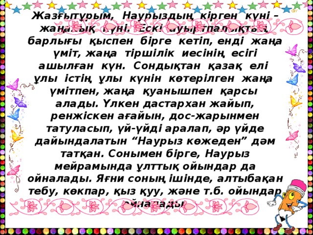 Жазғытұрым, Наурыздың кірген күні – жаңалық күні. Ескі ауыртпалықтың барлығы қыспен бірге кетіп, енді жаңа үміт, жаңа тіршілік иесінің есігі ашылған күн. Сондықтан қазақ елі ұлы істің ұлы күнін көтерілген жаңа үмітпен, жаңа қуанышпен қарсы алады. Үлкен дастархан жайып, ренжіскен ағайын, дос-жарынмен татуласып, үй-үйді аралап, әр үйде дайындалатын “Наурыз көжеден” дәм татқан. Сонымен бірге, Наурыз мейрамында ұлттық ойындар да ойналады. Яғни соның ішінде, алтыбақан тебу, көкпар, қыз қуу, және т.б. ойындар ойналады.