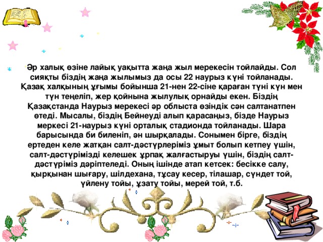 Әр халық өзіне лайық уақытта жаңа жыл мерекесін тойлайды. Сол сияқты біздің жаңа жылымыз да осы 22 наурыз күні тойланады. Қазақ халқының ұғымы бойынша 21-нен 22-сіне қараған түні күн мен түн теңеліп, жер қойнына жылулық орнайды екен. Біздің Қазақстанда Наурыз мерекесі әр облыста өзіндік сән салтанатпен өтеді. Мысалы, біздің Бейнеуді алып қарасаңыз, бізде Наурыз меркесі 21-наурыз күні орталық стадионда тойланады. Шара барысында би биленіп, ән шырқалады. Сонымен бірге, біздің ертеден келе жатқан салт-дәстүрлеріміз ұмыт болып кетпеу үшін, салт-дәстүрімізді келешек ұрпақ жалғастыруы үшін, біздің салт-дәстүріміз дәріптеледі. Оның ішінде атап кетсек: бесікке салу, қырқынан шығару, шілдехана, тұсау кесер, тілашар, сүндет той, үйлену тойы, ұзату тойы, мерей той, т.б.