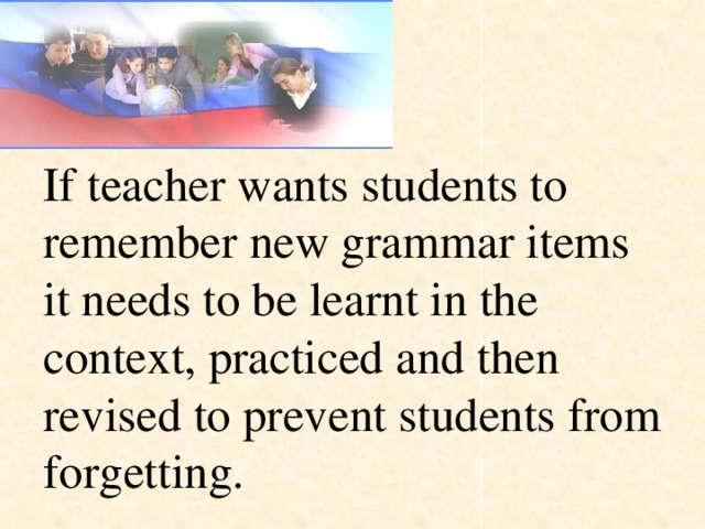 If teacher wants students to remember new grammar items it needs to be learnt in the context, practiced and then revised to prevent students from forgetting.