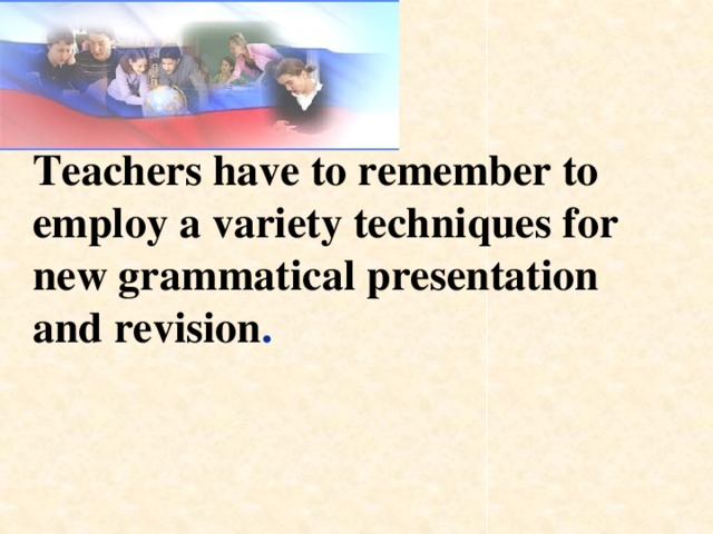 Teachers have to remember to employ a variety techniques for new grammatical presentation and revision .