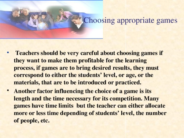 Choosing appropriate games  Teachers should be very careful about choosing games if they want to make them profitable for the learning process, if games are to bring desired results, they must correspond to either the students’ level, or age, or the materials, that are to be introduced or practiced. Another factor influencing the choice of a game is its length and the time necessary for its competition. Many games have time limits but the teacher can either allocate more or less time depending of students’ level, the number of people, etc.