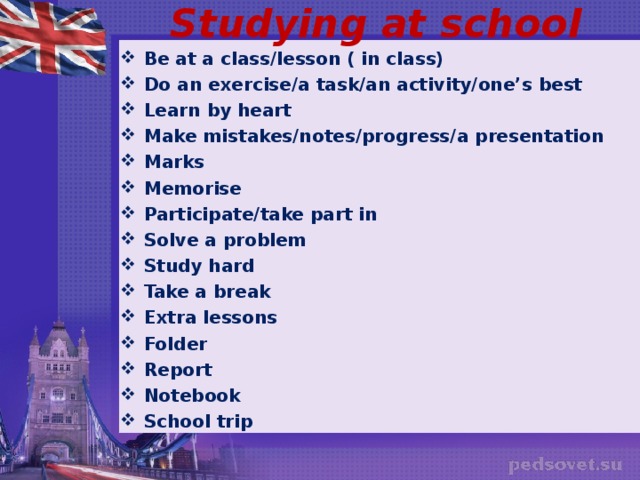 Studying at school Be at a class/lesson ( in class) Do an exercise/a task/an activity/one’s best Learn by heart Make mistakes/notes/progress/a presentation Marks Memorise Participate/take part in Solve a problem Study hard Take a break Extra lessons Folder Report Notebook School trip