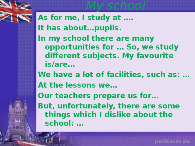 My school As for me, I study at …. It has about…pupils. In my school there are many opportunities for … So, we study different subjects. My favourite is/are… We have a lot of facilities, such as: … At the lessons we… Our teachers prepare us for… But, unfortunately, there are some things which I dislike about the school: …