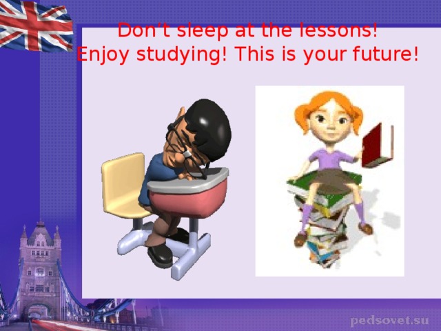 Don’t sleep at the lessons!  Enjoy studying! This is your future!