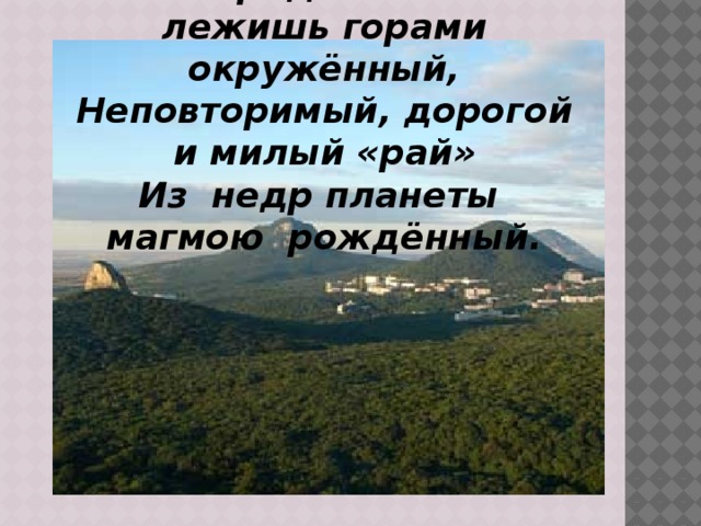 Земли родной благословенный край Ты средь степей лежишь горами окружённый, Неповторимый, дорогой и милый «рай» Из недр планеты магмою рождённый.