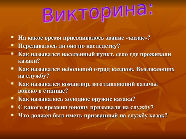 На какое время присваивалось звание «казак»? Передавалось ли оно по наследству? Как назывался населенный пункт, село где проживали казаки? Как назывался небольшой отряд казаков. Выезжающих на службу? Как назывался командир, возглавлявший казачье войско в станице? Как называлось холодное оружие казака? С какого времени юношу призывали на службу7 Что должен был иметь призванный на службу казак?