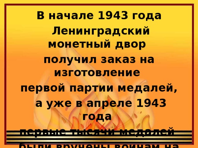 В начале 1943 года  Ленинградский монетный двор получил заказ на изготовление первой партии медалей,  а уже в апреле 1943 года первые тысячи медалей были вручены воинам на передовой.