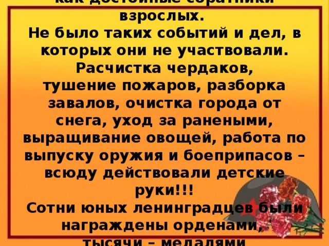 Через всю блокаду они прошли как достойные соратники взрослых.  Не было таких событий и дел, в которых они не участвовали. Расчистка чердаков,  тушение пожаров, разборка завалов, очистка города от снега, уход за ранеными, выращивание овощей, работа по выпуску оружия и боеприпасов – всюду действовали детские руки!!!  Сотни юных ленинградцев были награждены орденами,  тысячи – медалями  «За оборону Ленинграда».