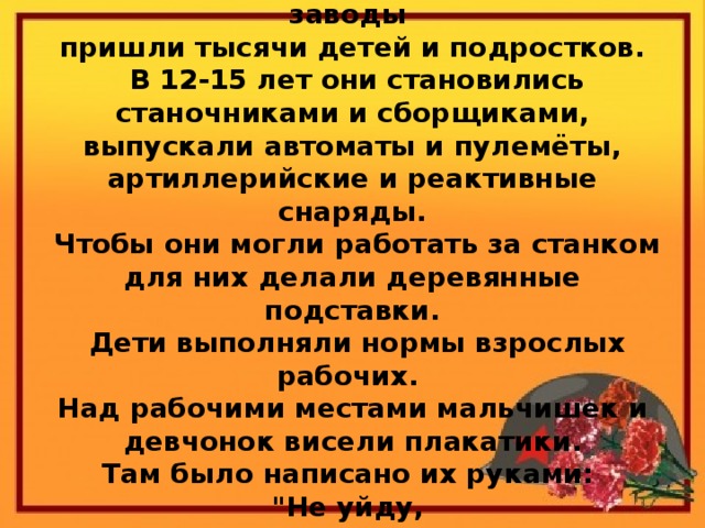 Весной 1942 года на опустевшие заводы  пришли тысячи детей и подростков.  В 12-15 лет они становились станочниками и сборщиками, выпускали автоматы и пулемёты, артиллерийские и реактивные снаряды.  Чтобы они могли работать за станком для них делали деревянные подставки.  Дети выполняли нормы взрослых рабочих.  Над рабочими местами мальчишек и девчонок висели плакатики.  Там было написано их руками:  