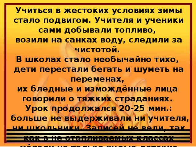 Учиться в жестоких условиях зимы стало подвигом. Учителя и ученики сами добывали топливо, возили на санках воду, следили за чистотой. В школах стало необычайно тихо, дети перестали бегать и шуметь на переменах, их бледные и измождённые лица говорили о тяжких страданиях. Урок продолжался 20-25 мин.:  больше не выдерживали ни учителя, ни школьники. Записей не вели, так как в не отапливаемых классах мёрзли не только худые детские ручонки, но и замерзали чернила.