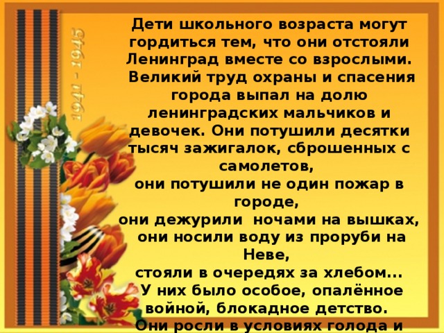 Дети школьного возраста могут гордиться тем, что они отстояли Ленинград вместе со взрослыми.  Великий труд охраны и спасения города выпал на долю ленинградских мальчиков и девочек. Они потушили десятки тысяч зажигалок, сброшенных с самолетов, они потушили не один пожар в городе, они дежурили ночами на вышках,  они носили воду из проруби на Неве, стояли в очередях за хлебом...  У них было особое, опалённое войной, блокадное детство. Они росли в условиях голода и холода, под свист и разрывы снарядов и бомб. Они были такими же блокадниками, как взрослые. И погибали так же.