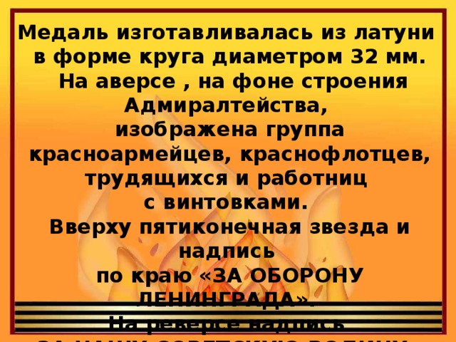 Медаль изготавливалась из латуни в форме круга диаметром 32 мм.  На аверсе , на фоне строения Адмиралтейства, изображена группа красноармейцев, краснофлотцев, трудящихся и работниц с винтовками. Вверху пятиконечная звезда и надпись по краю «ЗА ОБОРОНУ ЛЕНИНГРАДА». На реверсе надпись «ЗА НАШУ СОВЕТСКУЮ РОДИНУ». Над надписью — серп и молот.