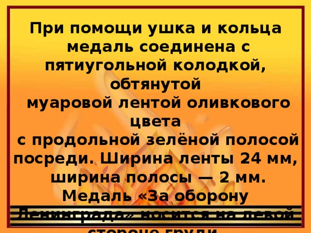 При помощи ушка и кольца  медаль соединена с пятиугольной колодкой, обтянутой  муаровой лентой оливкового цвета  с продольной зелёной полосой посреди. Ширина ленты 24 мм,  ширина полосы — 2 мм. Медаль «За оборону Ленинграда» носится на левой стороне груди.