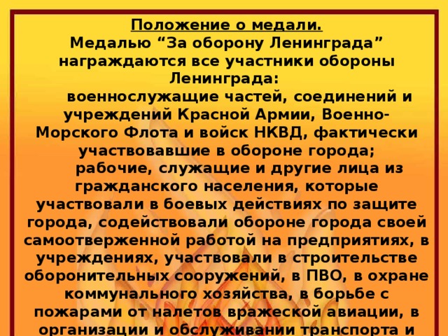 Положение о медали.  Медалью “За оборону Ленинграда” награждаются все участники обороны Ленинграда:  военнослужащие частей, соединений и учреждений Красной Армии, Военно-Морского Флота и войск НКВД, фактически участвовавшие в обороне города;  рабочие, служащие и другие лица из гражданского населения, которые участвовали в боевых действиях по защите города, содействовали обороне города своей самоотверженной работой на предприятиях, в учреждениях, участвовали в строительстве оборонительных сооружений, в ПВО, в охране коммунального хозяйства, в борьбе с пожарами от налетов вражеской авиации, в организации и обслуживании транспорта и связи, в организации общественного питания, снабжения и культурно-бытового обслуживания населения, в уходе за больными и ранеными, в организации ухода за детьми и проведении других мероприятий по обороне города.