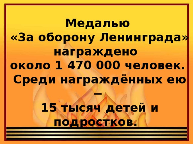 Медалью  «За оборону Ленинграда» награждено  около 1 470 000 человек.  Среди награждённых ею −  15 тысяч детей и подростков.