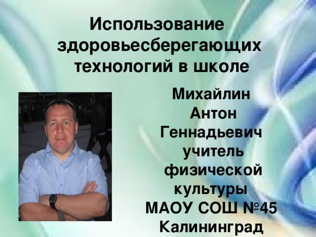 Использование здоровьесберегающих  технологий в школе Михайлин Антон Геннадьевич учитель физической культуры МАОУ СОШ №45 Калининград