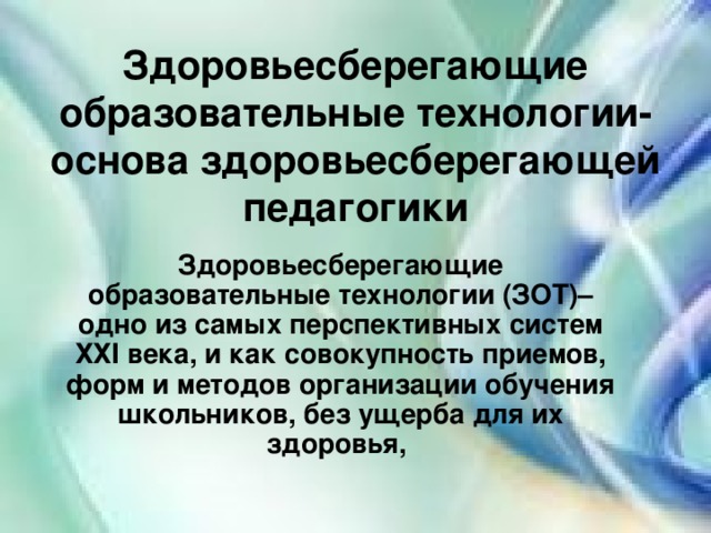 Здоровьесберегающие образовательные технологии- основа здоровьесберегающей педагогики Здоровьесберегающие образовательные технологии (ЗОТ)– одно из самых перспективных систем ХХI века, и как совокупность приемов, форм и методов организации обучения школьников, без ущерба для их здоровья,