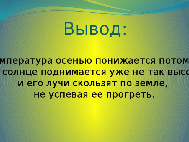 Вывод: Температура осенью понижается потому, что солнце поднимается уже не так высоко и его лучи скользят по земле, не успевая ее прогреть.