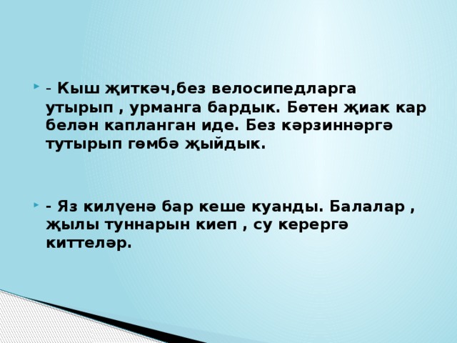 - Кыш җиткәч,без велосипедларга утырып , урманга бардык. Бөтен җиак кар белән капланган иде. Без кәрзиннәргә тутырып гөмбә җыйдык.   - Яз килүенә бар кеше куанды. Балалар , җылы туннарын киеп , су керергә киттеләр.