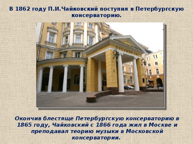 В 1862 году П.И.Чайковский поступил в Петербургскую консерваторию. Окончив блестяще Петербургскую консерваторию в 1865 году, Чайковский с 1866 года жил в Москве и преподавал теорию музыки в Московской консерватории.