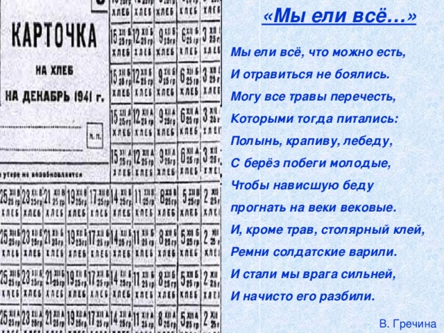 «Мы ели всё…»  Мы ели всё, что можно есть,  И отравиться не боялись.  Могу все травы перечесть,  Которыми тогда питались:  Полынь, крапиву, лебеду,  С берёз побеги молодые,  Чтобы нависшую беду  прогнать на веки вековые.  И, кроме трав, столярный клей,  Ремни солдатские варили.  И стали мы врага сильней,  И начисто его разбили.  В. Гречина