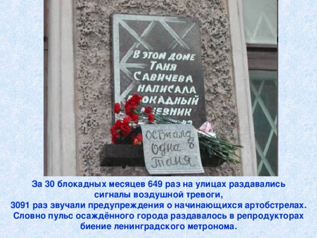 За 30 блокадных месяцев 649 раз на улицах раздавались  сигналы воздушной тревоги, 3091 раз звучали предупреждения о начинающихся артобстрелах.  Словно пульс осаждённого города раздавалось в репродукторах биение ленинградского метронома.