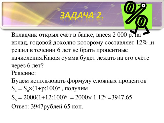 Вкладчик открыл счёт в банке, внеся 2 000 р. на вклад, годовой дохолпо которому составляет 12% ,и решил в течении 6 лет не брать процентные начисления.Какая сумма будет лежать на его счёте через 6 лет? Решение: Будем использовать формулу сложных процентов S n = S 0 ×(1+p:100) n , получим S 6 = 2000(1+12:100) 6 = 2000× 1.12 6 =3947 , 65 Ответ: 3947 рублей 65 коп.