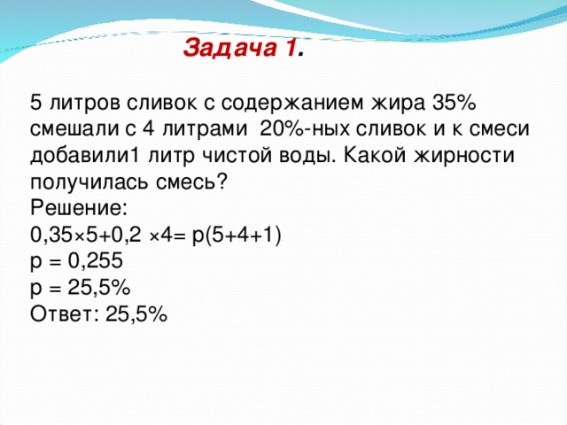 Задача 1 . 5 литров сливок с содержанием жира 35% смешали с 4 литрами 20%-ных сливок и к смеси добавили1 литр чистой воды. Какой жирности получилась смесь? Решение: 0,35×5+0,2 ×4= р(5+4+1) р = 0,255 р = 25,5% Ответ: 25,5%