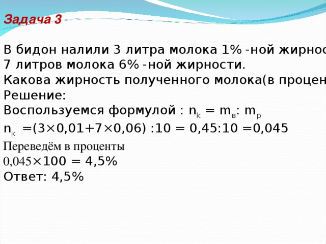 Задача 3 В бидон налили 3 литра молока 1% -ной жирности и 7 литров молока 6% -ной жирности. Какова жирность полученного молока(в процентах)? Решение: Воспользуемся формулой : n k = m в : m р n k =(3×0,01+7×0,06) :10 = 0,45:10 =0,045 Переведём в проценты 0,045 ×100 = 4,5% Ответ: 4,5%