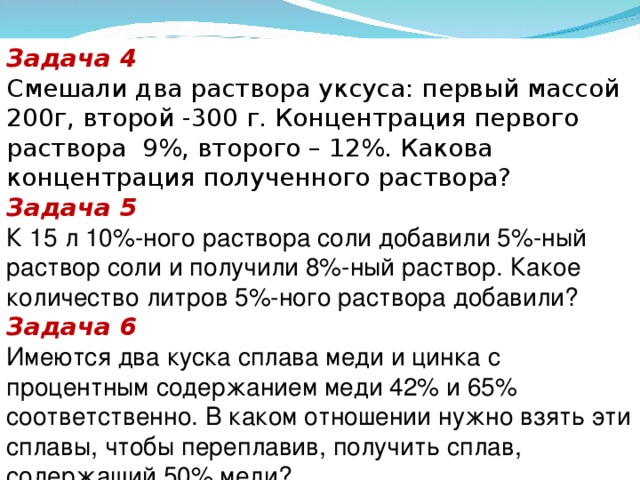 Задача 4 Смешали два раствора уксуса: первый массой 200г, второй -300 г. Концентрация первого раствора 9%, второго – 12%. Какова концентрация полученного раствора? Задача 5 К 15 л 10%-ного раствора соли добавили 5%-ный раствор соли и получили 8%-ный раствор. Какое количество литров 5%-ного раствора добавили? Задача 6 Имеются два куска сплава меди и цинка с процентным содержанием меди 42% и 65% соответственно. В каком отношении нужно взять эти сплавы, чтобы переплавив, получить сплав, содержащий 50% меди?