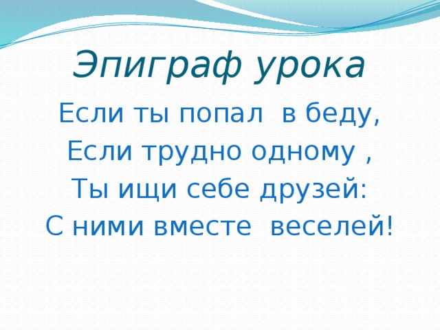 Эпиграф урока Если ты попал в беду, Если трудно одному , Ты ищи себе друзей: С ними вместе веселей!