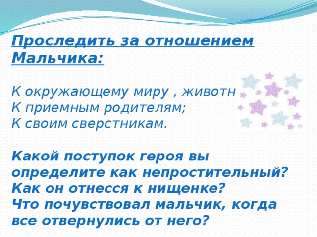 Проследить за отношением Мальчика:   К окружающему миру , животным;  К приемным родителям;  К своим сверстникам.   Какой поступок героя вы определите как непростительный?  Как он отнесся к нищенке?  Что почувствовал мальчик, когда все отвернулись от него?