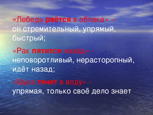 «Лебедь рвётся в облака» – он стремительный, упрямый, быстрый; «Рак пятится назад» - неповоротливый, нерасторопный, идёт назад; «Щука тянет в воду» - упрямая, только своё дело знает FokinaLida.75@mail.ru