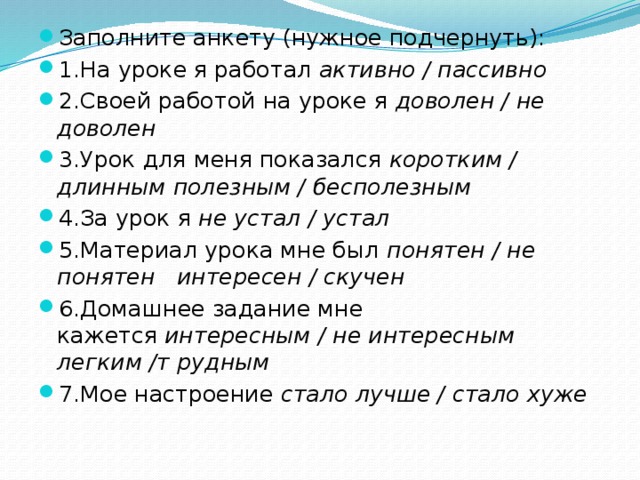 Заполните анкету (нужное подчернуть): 1.На уроке я работал  активно / пассивно 2.Своей работой на уроке я  доволен / не доволен 3.Урок для меня показался  коротким / длинным   полезным / бесполезным 4.За урок я  не устал / устал 5.Материал урока мне был  понятен / не понятен   интересен / скучен 6.Домашнее задание мне кажется  интересным / не интересным  легким /т рудным 7.Мое настроение  стало лучше / стало хуже