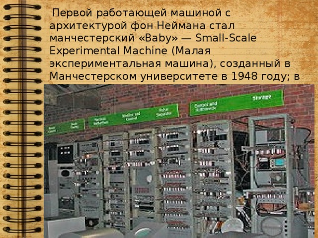 Первой работающей машиной с архитектурой фон Неймана стал манчестерский «Baby» — Small-Scale Experimental Machine (Малая экспериментальная машина), созданный в Манчестерском университете в 1948 году; в 1949 году за ним последовал компьютер Манчестерский Марк I.