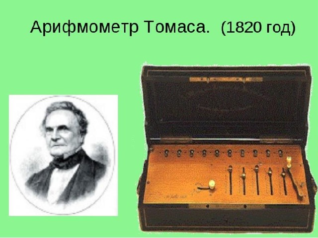 За этим последовали машины Блеза Паскаля («Паскалина», 1642 г.) и Готфрида Вильгельма Лейбница. Примерно в 1820 году создал первый удачный, серийно выпускаемый механический калькулятор — Арифмометр Томаса, который мог складывать, вычитать, умножать и делить. В основном, он был основан на работе Лейбница. Механические калькуляторы, считающие десятичные числа, использовались до 1970-х.