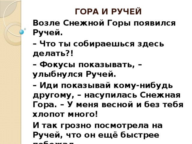 ГОРА И РУЧЕЙ Возле Снежной Горы появился Ручей. – Что ты собираешься здесь делать?! – Фокусы показывать, – улыбнулся Ручей. – Иди показывай кому-нибудь другому, – насупилась Снежная Гора. – У меня весной и без тебя хлопот много! И так грозно посмотрела на Ручей, что он ещё быстрее побежал. Но стоило Ручью скрыться из виду... как ( завершают дети ) Гора тоже исчезла.