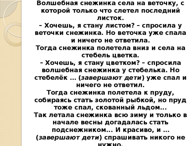 ВОЛШЕБНАЯ СНЕЖИНКА  Волшебная снежинка села на веточку, с которой только что слетел последний листок.  – Хочешь, я стану листом? – спросила у веточки снежинка. Но веточка уже спала и ничего не ответила.  Тогда снежинка полетела вниз и села на стебель цветка.  – Хочешь, я стану цветком? – спросила волшебная снежинка у стебелька. Но стебелёк … ( завершают дети ) уже спал и ничего не ответил.  Тогда снежинка полетела к пруду, собираясь стать золотой рыбкой, но пруд тоже спал, скованный льдом...  Так летала снежинка всю зиму и только в начале весны догадалась стать подснежником... И красиво, и … ( завершают дети ) спрашивать никого не  нужно.