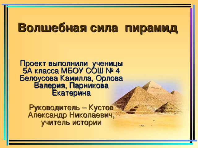 Волшебная сила пирамид     Проект выполнили ученицы 5А класса МБОУ СОШ № 4 Белоусова Камилла, Орлова Валерия, Парникова Екатерина Руководитель – Кустов Александр Николаевич, учитель истории